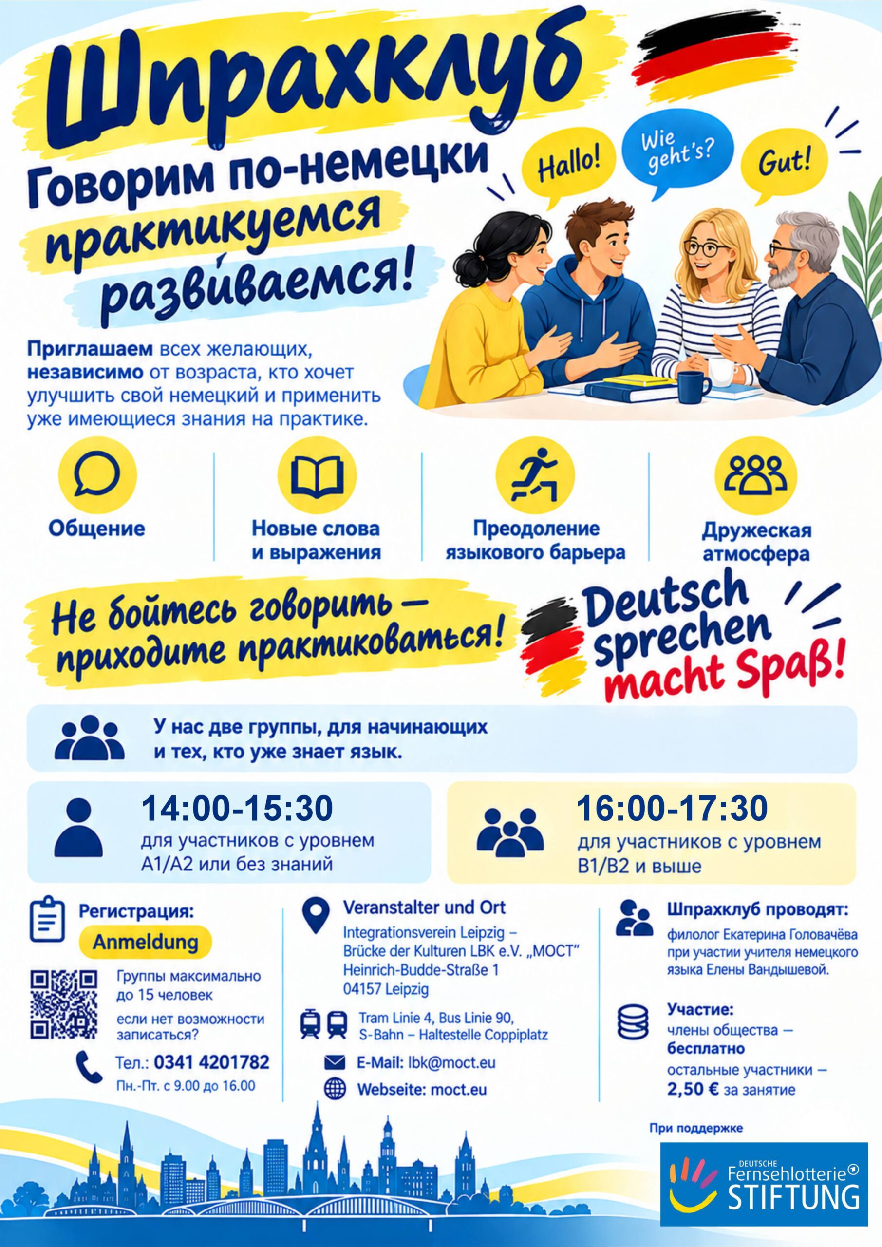 Немецкий языковой клуб в Лейпциге. Говорим по-немецки практикуемся развиваемся! Приглашаем всех желающих, независимо от возраста, кто хочет улучшить свой немецкий и применить уже имеющиеся знания на практике. ✨ Общение ✨ Новые слова и выражения ✨ Преодоление языкового барьера ✨ Дружеская атмосфера Не бойтесь говорить — приходите практиковаться! Deutsch sprechen macht Spaß! У нас две группы, для начинающих и тех, кто уже знает язык. 14:00-15:30 для участников с уровнем А1/А2 или без знаний 16:00-17:30 для участников с уровнем В1/В2 и выше Регистрация: Anmeldung Группы максимально до 15 человек, если нет возможности записаться? Тел.: 0341 4201782 Пн.-Пт. с 9.00 до 16.00 Veranstalter und Ort Integrationsverein Leipzig – Brücke der Kulturen LBK e.V. „MOCT“ Heinrich-Budde-Straße 1 04157 Leipzig StadtführungenBuchen Tram Linie 4, Bus Linie 90, S-Bahn – Haltestelle Coppiplatz E-Mail: lbk@moct.eu Webseite: https://moct.eu Шпрахклуб проводят: филолог Екатерина Головачёва при участии учителя немецкого языка Елены Вандышевой. Участие: члены общества — бесплатно остальные участники — 2,50 € за занятие. Немецкий языковой клуб в Лейпциге. Говорим по-немецки практикуемся развиваемся! Приглашаем всех желающих, независимо от возраста, кто хочет улучшить свой немецкий и применить уже имеющиеся знания на практике. ✨ Общение ✨ Новые слова и выражения ✨ Преодоление языкового барьера ✨ Дружеская атмосфера Не бойтесь говорить — приходите практиковаться! Deutsch sprechen macht Spaß! У нас две группы, для начинающих и тех, кто уже знает язык. 14:00-15:30 для участников с уровнем А1/А2 или без знаний 16:00-17:30 для участников с уровнем В1/В2 и выше Регистрация: Anmeldung Группы максимально до 15 человек, если нет возможности записаться? Тел.: 0341 4201782 Пн.-Пт. с 9.00 до 16.00 Veranstalter und Ort Integrationsverein Leipzig – Brücke der Kulturen LBK e.V. „MOCT“ Heinrich-Budde-Straße 1 04157 Leipzig StadtführungenBuchen Tram Linie 4, Bus Linie 90, S-Bahn – Haltestelle Coppiplatz E-Mail: lbk@moct.eu Webseite: https://moct.eu Шпрахклуб проводят: филолог Екатерина Головачёва при участии учителя немецкого языка Елены Вандышевой. Участие: члены общества — бесплатно остальные участники — 2,50 € за занятие.